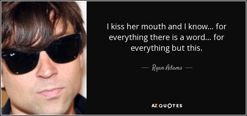 I kiss her mouth and I know... for everything there is a word... for everything but this. - Ryan Adams