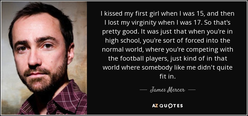 I kissed my first girl when I was 15, and then I lost my virginity when I was 17. So that's pretty good. It was just that when you're in high school, you're sort of forced into the normal world, where you're competing with the football players, just kind of in that world where somebody like me didn't quite fit in. - James Mercer
