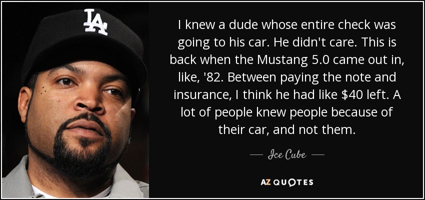 I knew a dude whose entire check was going to his car. He didn't care. This is back when the Mustang 5.0 came out in, like, '82. Between paying the note and insurance, I think he had like $40 left. A lot of people knew people because of their car, and not them. - Ice Cube