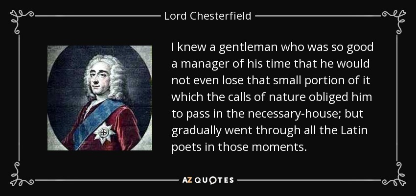 I knew a gentleman who was so good a manager of his time that he would not even lose that small portion of it which the calls of nature obliged him to pass in the necessary-house; but gradually went through all the Latin poets in those moments. - Lord Chesterfield