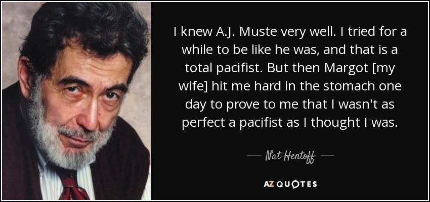 I knew A.J. Muste very well. I tried for a while to be like he was, and that is a total pacifist. But then Margot [my wife] hit me hard in the stomach one day to prove to me that I wasn't as perfect a pacifist as I thought I was. - Nat Hentoff