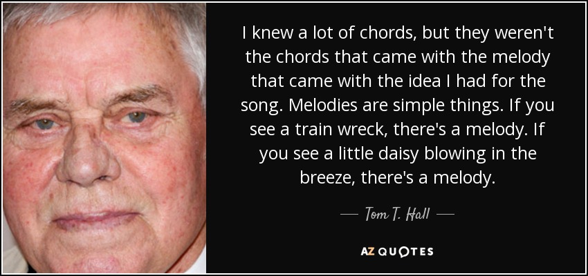 I knew a lot of chords, but they weren't the chords that came with the melody that came with the idea I had for the song. Melodies are simple things. If you see a train wreck, there's a melody. If you see a little daisy blowing in the breeze, there's a melody. - Tom T. Hall
