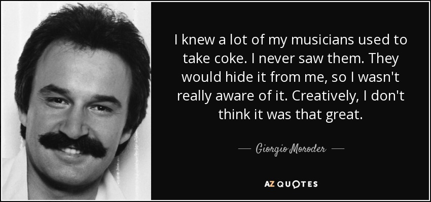 I knew a lot of my musicians used to take coke. I never saw them. They would hide it from me, so I wasn't really aware of it. Creatively, I don't think it was that great. - Giorgio Moroder