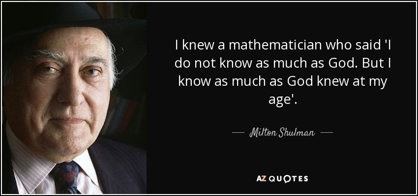 I knew a mathematician who said 'I do not know as much as God. But I know as much as God knew at my age'. - Milton Shulman