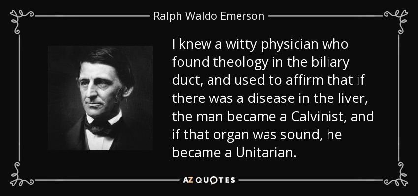 I knew a witty physician who found theology in the biliary duct, and used to affirm that if there was a disease in the liver, the man became a Calvinist, and if that organ was sound, he became a Unitarian. - Ralph Waldo Emerson