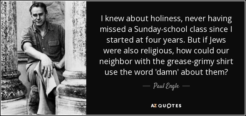 I knew about holiness, never having missed a Sunday-school class since I started at four years. But if Jews were also religious, how could our neighbor with the grease-grimy shirt use the word 'damn' about them? - Paul Engle