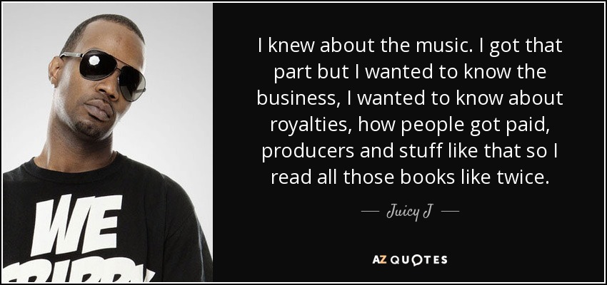 I knew about the music. I got that part but I wanted to know the business, I wanted to know about royalties, how people got paid, producers and stuff like that so I read all those books like twice. - Juicy J