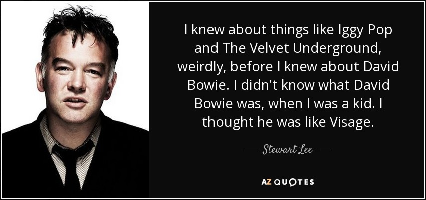 I knew about things like Iggy Pop and The Velvet Underground, weirdly, before I knew about David Bowie. I didn't know what David Bowie was, when I was a kid. I thought he was like Visage. - Stewart Lee