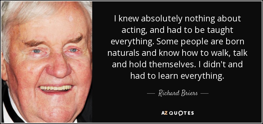 I knew absolutely nothing about acting, and had to be taught everything. Some people are born naturals and know how to walk, talk and hold themselves. I didn't and had to learn everything. - Richard Briers