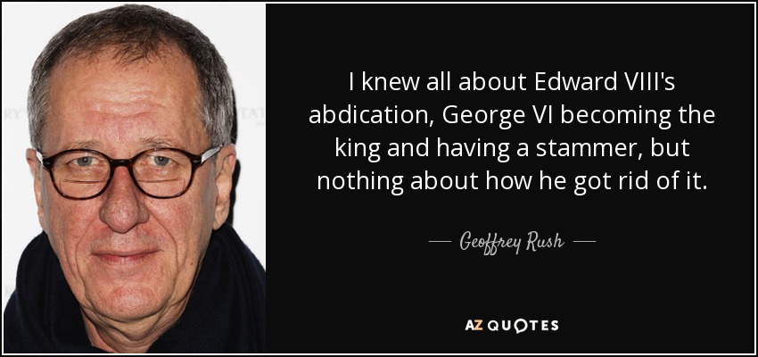 I knew all about Edward VIII's abdication, George VI becoming the king and having a stammer, but nothing about how he got rid of it. - Geoffrey Rush
