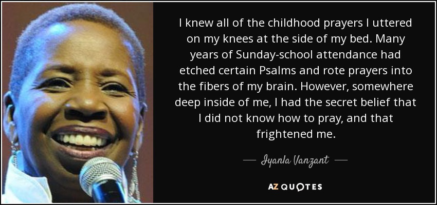 I knew all of the childhood prayers I uttered on my knees at the side of my bed. Many years of Sunday-school attendance had etched certain Psalms and rote prayers into the fibers of my brain. However, somewhere deep inside of me, I had the secret belief that I did not know how to pray, and that frightened me. - Iyanla Vanzant