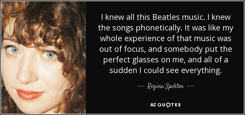 I knew all this Beatles music. I knew the songs phonetically. It was like my whole experience of that music was out of focus, and somebody put the perfect glasses on me, and all of a sudden I could see everything. - Regina Spektor