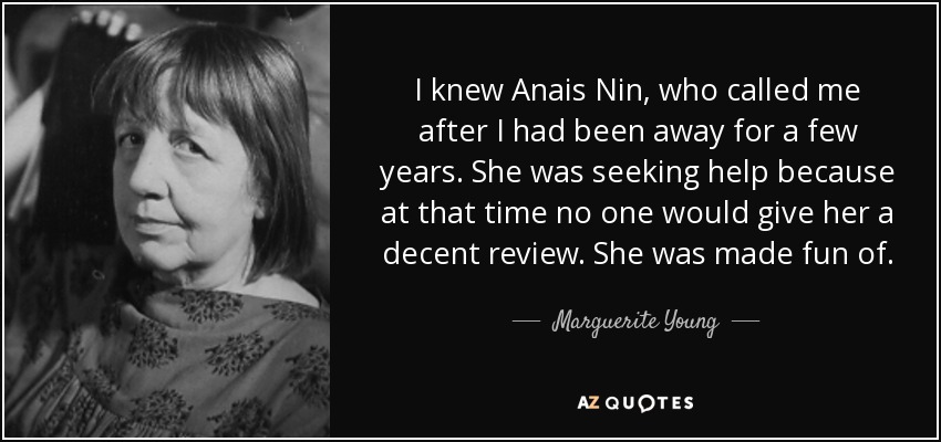 I knew Anais Nin, who called me after I had been away for a few years. She was seeking help because at that time no one would give her a decent review. She was made fun of. - Marguerite Young