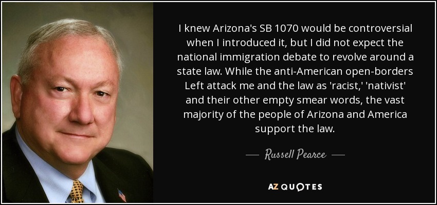I knew Arizona's SB 1070 would be controversial when I introduced it, but I did not expect the national immigration debate to revolve around a state law. While the anti-American open-borders Left attack me and the law as 'racist,' 'nativist' and their other empty smear words, the vast majority of the people of Arizona and America support the law. - Russell Pearce