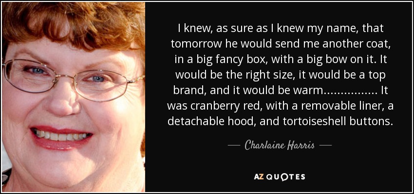 I knew, as sure as I knew my name, that tomorrow he would send me another coat, in a big fancy box, with a big bow on it. It would be the right size, it would be a top brand, and it would be warm. ............... It was cranberry red, with a removable liner, a detachable hood, and tortoiseshell buttons. - Charlaine Harris