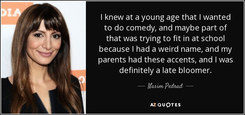 I knew at a young age that I wanted to do comedy, and maybe part of that was trying to fit in at school because I had a weird name, and my parents had these accents, and I was definitely a late bloomer. - Nasim Pedrad