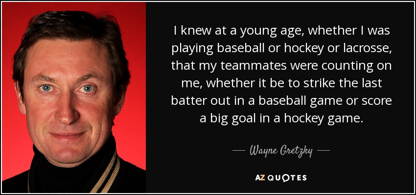 I knew at a young age, whether I was playing baseball or hockey or lacrosse, that my teammates were counting on me, whether it be to strike the last batter out in a baseball game or score a big goal in a hockey game. - Wayne Gretzky