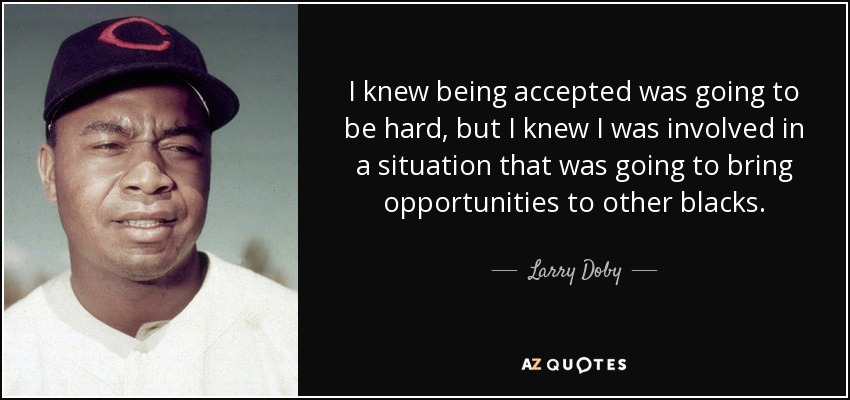 I knew being accepted was going to be hard, but I knew I was involved in a situation that was going to bring opportunities to other blacks. - Larry Doby