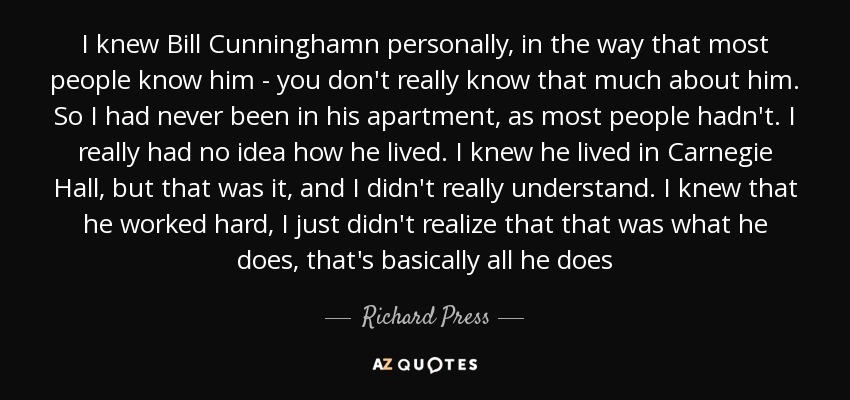 I knew Bill Cunninghamn personally, in the way that most people know him - you don't really know that much about him. So I had never been in his apartment, as most people hadn't. I really had no idea how he lived. I knew he lived in Carnegie Hall, but that was it, and I didn't really understand. I knew that he worked hard, I just didn't realize that that was what he does, that's basically all he does - Richard Press