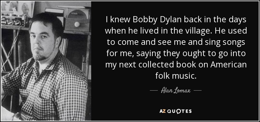 I knew Bobby Dylan back in the days when he lived in the village. He used to come and see me and sing songs for me, saying they ought to go into my next collected book on American folk music. - Alan Lomax