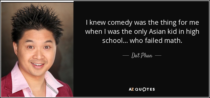 I knew comedy was the thing for me when I was the only Asian kid in high school... who failed math. - Dat Phan