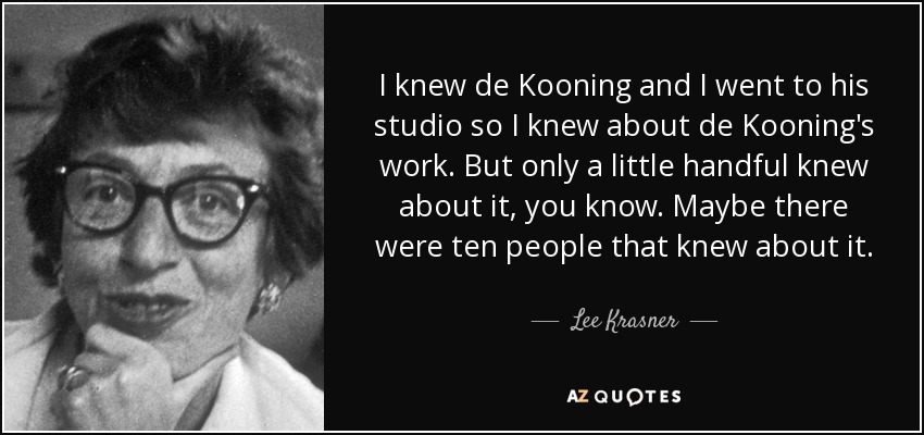 I knew de Kooning and I went to his studio so I knew about de Kooning's work. But only a little handful knew about it, you know. Maybe there were ten people that knew about it. - Lee Krasner