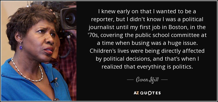 I knew early on that I wanted to be a reporter, but I didn't know I was a political journalist until my first job in Boston, in the '70s, covering the public school committee at a time when busing was a huge issue. Children's lives were being directly affected by political decisions, and that's when I realized that everything is politics. - Gwen Ifill