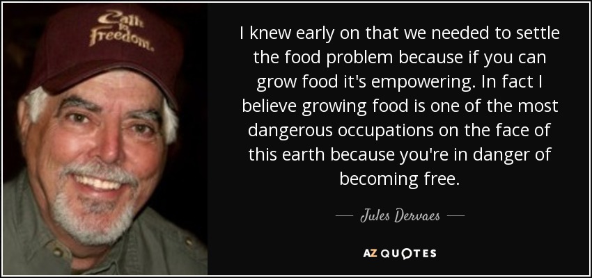 I knew early on that we needed to settle the food problem because if you can grow food it's empowering. In fact I believe growing food is one of the most dangerous occupations on the face of this earth because you're in danger of becoming free. - Jules Dervaes