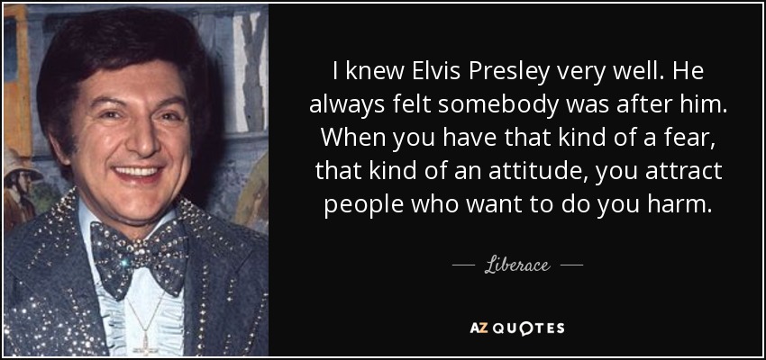 I knew Elvis Presley very well. He always felt somebody was after him. When you have that kind of a fear, that kind of an attitude, you attract people who want to do you harm. - Liberace
