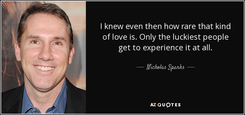 I knew even then how rare that kind of love is. Only the luckiest people get to experience it at all. - Nicholas Sparks