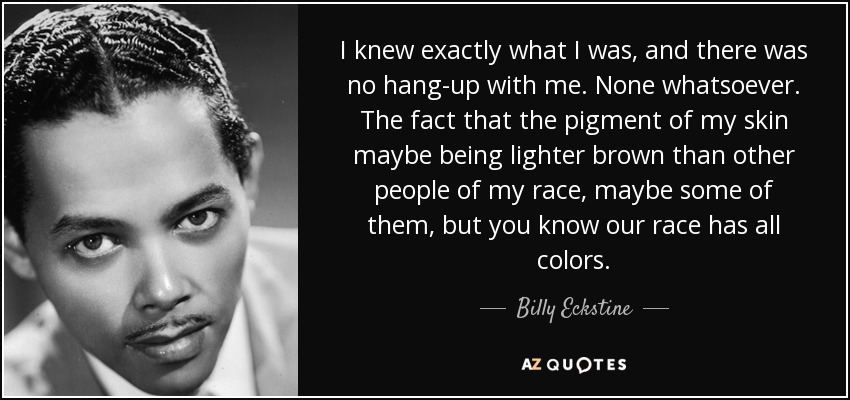 I knew exactly what I was, and there was no hang-up with me. None whatsoever. The fact that the pigment of my skin maybe being lighter brown than other people of my race, maybe some of them, but you know our race has all colors. - Billy Eckstine