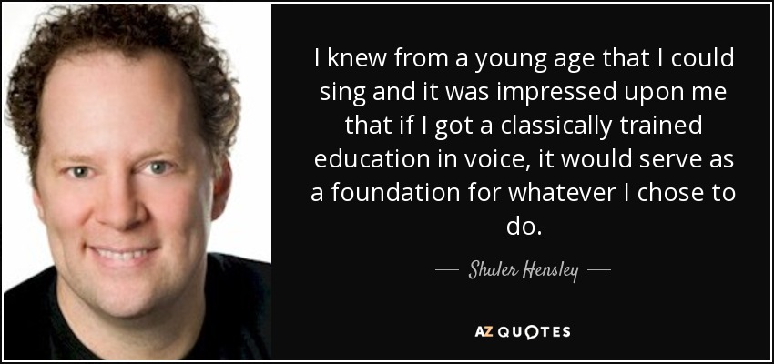 I knew from a young age that I could sing and it was impressed upon me that if I got a classically trained education in voice, it would serve as a foundation for whatever I chose to do. - Shuler Hensley