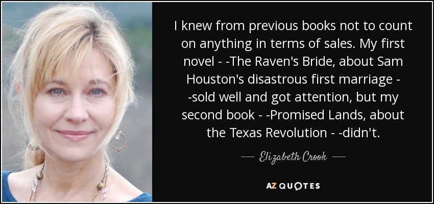 I knew from previous books not to count on anything in terms of sales. My first novel - -The Raven's Bride, about Sam Houston's disastrous first marriage - -sold well and got attention, but my second book - -Promised Lands, about the Texas Revolution - -didn't. - Elizabeth Crook