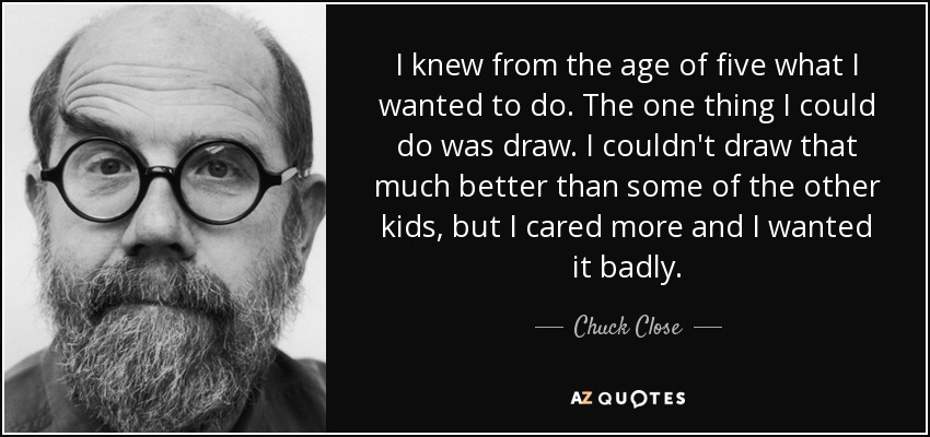 I knew from the age of five what I wanted to do. The one thing I could do was draw. I couldn't draw that much better than some of the other kids, but I cared more and I wanted it badly. - Chuck Close