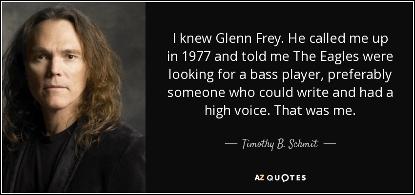 I knew Glenn Frey. He called me up in 1977 and told me The Eagles were looking for a bass player, preferably someone who could write and had a high voice. That was me. - Timothy B. Schmit