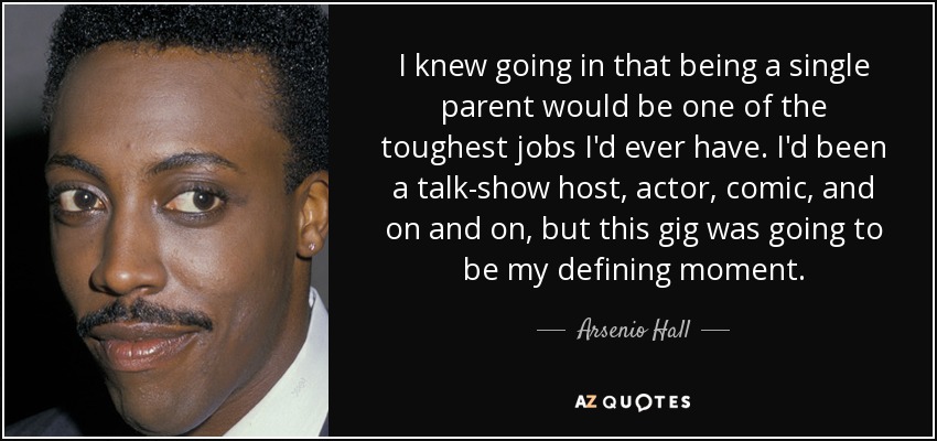 I knew going in that being a single parent would be one of the toughest jobs I'd ever have. I'd been a talk-show host, actor, comic, and on and on, but this gig was going to be my defining moment. - Arsenio Hall
