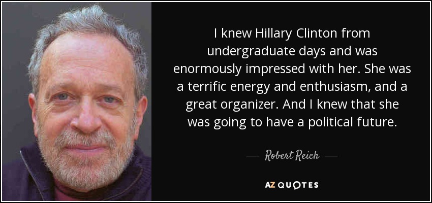 I knew Hillary Clinton from undergraduate days and was enormously impressed with her. She was a terrific energy and enthusiasm, and a great organizer. And I knew that she was going to have a political future. - Robert Reich