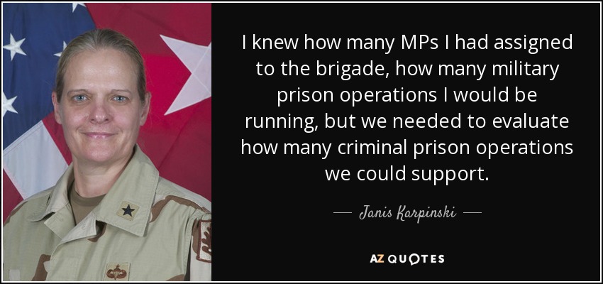 I knew how many MPs I had assigned to the brigade, how many military prison operations I would be running, but we needed to evaluate how many criminal prison operations we could support. - Janis Karpinski