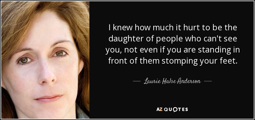 I knew how much it hurt to be the daughter of people who can't see you, not even if you are standing in front of them stomping your feet. - Laurie Halse Anderson
