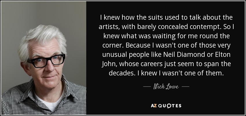 I knew how the suits used to talk about the artists, with barely concealed contempt. So I knew what was waiting for me round the corner. Because I wasn't one of those very unusual people like Neil Diamond or Elton John, whose careers just seem to span the decades. I knew I wasn't one of them. - Nick Lowe