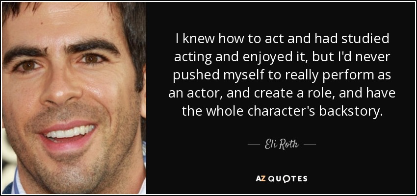 I knew how to act and had studied acting and enjoyed it, but I'd never pushed myself to really perform as an actor, and create a role, and have the whole character's backstory. - Eli Roth