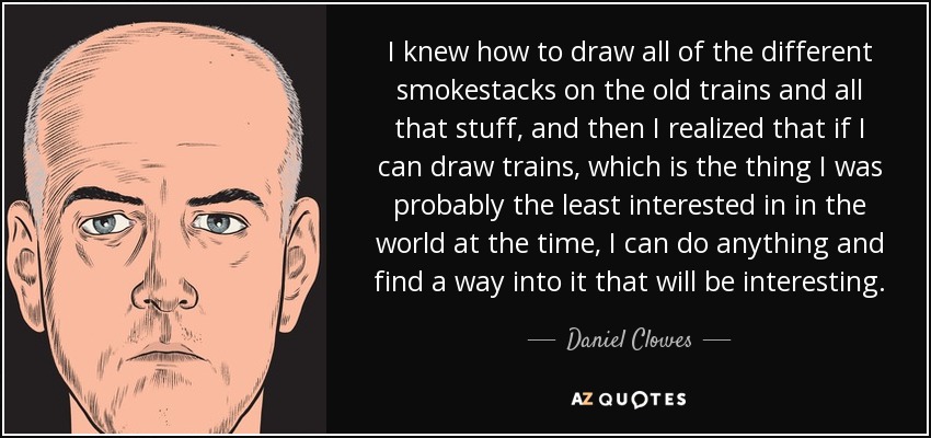 I knew how to draw all of the different smokestacks on the old trains and all that stuff, and then I realized that if I can draw trains, which is the thing I was probably the least interested in in the world at the time, I can do anything and find a way into it that will be interesting. - Daniel Clowes