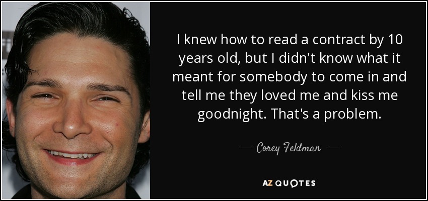 I knew how to read a contract by 10 years old, but I didn't know what it meant for somebody to come in and tell me they loved me and kiss me goodnight. That's a problem. - Corey Feldman