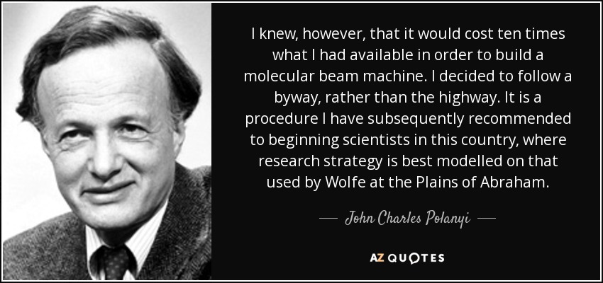 I knew, however, that it would cost ten times what I had available in order to build a molecular beam machine. I decided to follow a byway, rather than the highway. It is a procedure I have subsequently recommended to beginning scientists in this country, where research strategy is best modelled on that used by Wolfe at the Plains of Abraham. - John Charles Polanyi