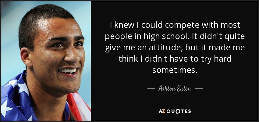 I knew I could compete with most people in high school. It didn't quite give me an attitude, but it made me think I didn't have to try hard sometimes. - Ashton Eaton