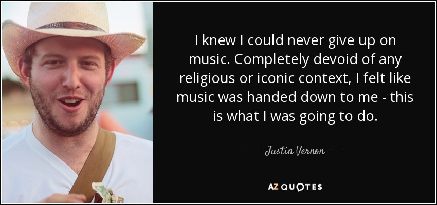 I knew I could never give up on music. Completely devoid of any religious or iconic context, I felt like music was handed down to me - this is what I was going to do. - Justin Vernon