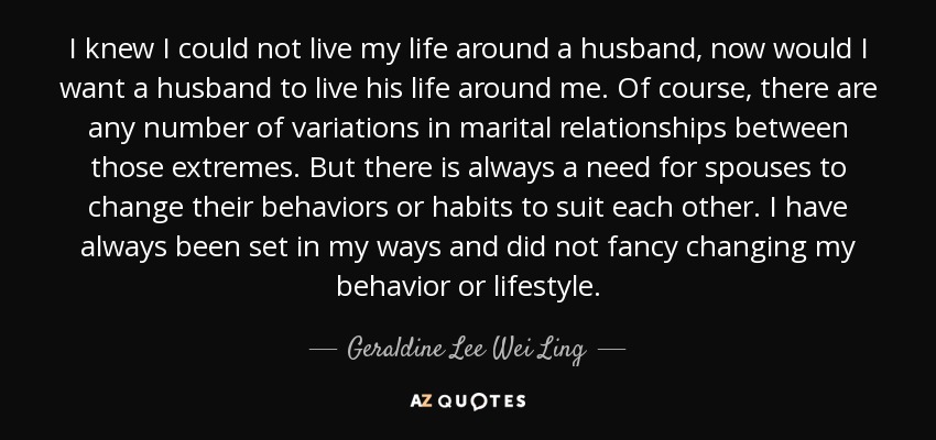 I knew I could not live my life around a husband, now would I want a husband to live his life around me. Of course, there are any number of variations in marital relationships between those extremes. But there is always a need for spouses to change their behaviors or habits to suit each other. I have always been set in my ways and did not fancy changing my behavior or lifestyle. - Geraldine Lee Wei Ling