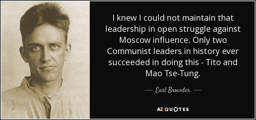 I knew I could not maintain that leadership in open struggle against Moscow influence. Only two Communist leaders in history ever succeeded in doing this - Tito and Mao Tse-Tung. - Earl Browder