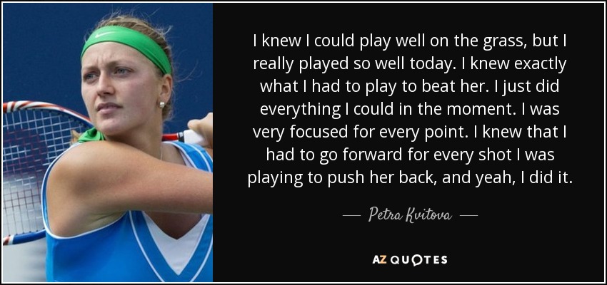 I knew I could play well on the grass, but I really played so well today. I knew exactly what I had to play to beat her. I just did everything I could in the moment. I was very focused for every point. I knew that I had to go forward for every shot I was playing to push her back, and yeah, I did it. - Petra Kvitova