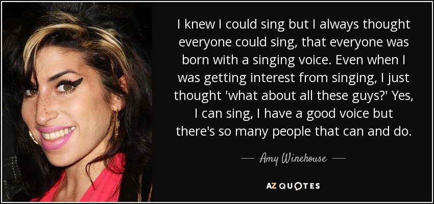 I knew I could sing but I always thought everyone could sing, that everyone was born with a singing voice. Even when I was getting interest from singing, I just thought 'what about all these guys?' Yes, I can sing, I have a good voice but there's so many people that can and do. - Amy Winehouse